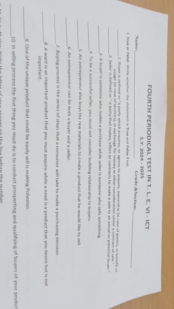 FOURTH PERIODICAL TEST IN T. L. E. VI - ICT 
S.Y. 2024 - 2025 
_ 
Name:_ 
Grade &Section: 
I. True or False: Write whether the statement is True and False if not. 
_1. Buyer is defined as "a party which acquires, or agrees to acquire, ownership (in case of goods), or benefit or 
usage (in case of services), in exchange for money or other consideration under a contract of sale." 
_2. Seller is defined as " a party that makes, offers or contracts to make a sale to an actual or potential buyer." 
_3. A buyer is someone who makes a purchase while seller is someone who sells something. 
_4. To be a successful seller, you must not consider building relationship to buyers. 
_5. An entrepreneur also buys the raw materials to create a product that he would like to sell. 
_6. An entrepreneur can be both a buyer and a seller. 
_7. Buying process is the series of steps that a consumer will take to make a purchasing decision. 
_8. A want is an important product that you must acquire while a need is a product that you desire but is not 
important. 
_ 
9. One of the unique product that could be easily sell is making Polvoron. 
_ 
10. In selling process the first thing you must do is to conduct prospecting and qualifying of buyers of your produc 
n the line before the number .