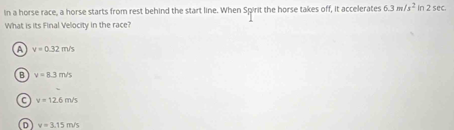 in a horse race, a horse starts from rest behind the start line. When Spirit the horse takes off, it accelerates 6.3m/s^2 in 2 sec.
What is its Final Velocity in the race?
A v=0.32m/s
B v=8.3m/s
C v=12.6m/s
D v=3.15m/s