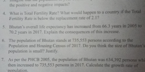 magme that t 
the positive and negative impacts? 
4. What is Total Fertility Rate? What would happen to a country if the Total 
Fertility Rate is below the replacement rate of 2.1? 
5. Bhutan’s overall life expectancy has increased from 66.3 years in 2005 to
70.2 years in 2017. Explain the consequences of this increase. 
6. The population of Bhutan stands at 735,553 persons according to the 
Population and Housing Census of 2017. Do you think the size of Bhutan' 
population is small? Justify. 
7. As per the PHCB 2005, the population of Bhutan was 634,392 persons whi 
then increased to 735,553 persons in 2017. Calculate the growth rate of 
population.