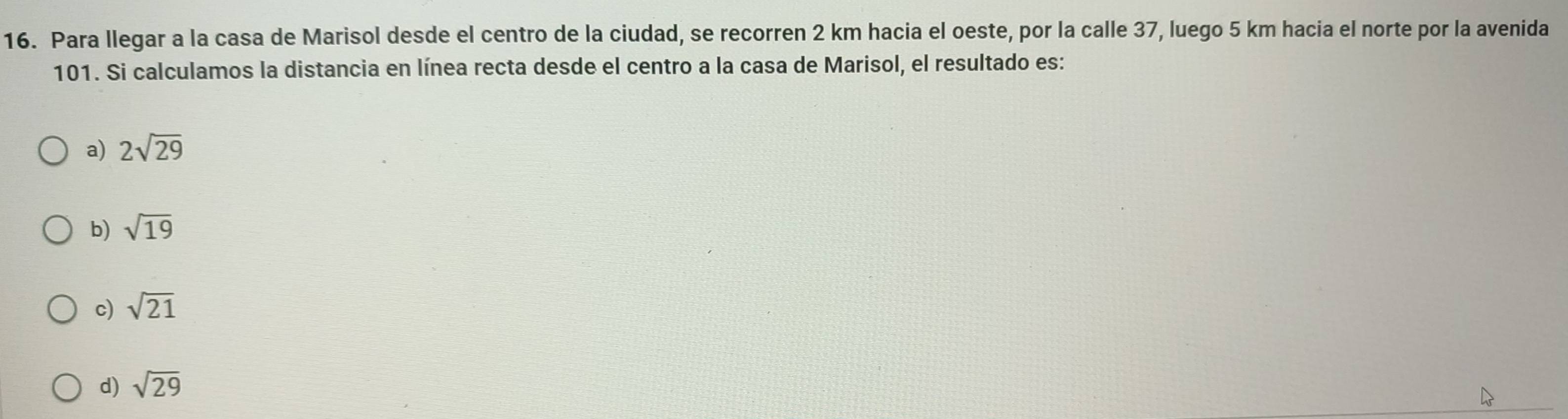 Para llegar a la casa de Marisol desde el centro de la ciudad, se recorren 2 km hacia el oeste, por la calle 37, luego 5 km hacia el norte por la avenida
101. Si calculamos la distancia en línea recta desde el centro a la casa de Marisol, el resultado es:
a) 2sqrt(29)
b) sqrt(19)
c) sqrt(21)
d) sqrt(29)