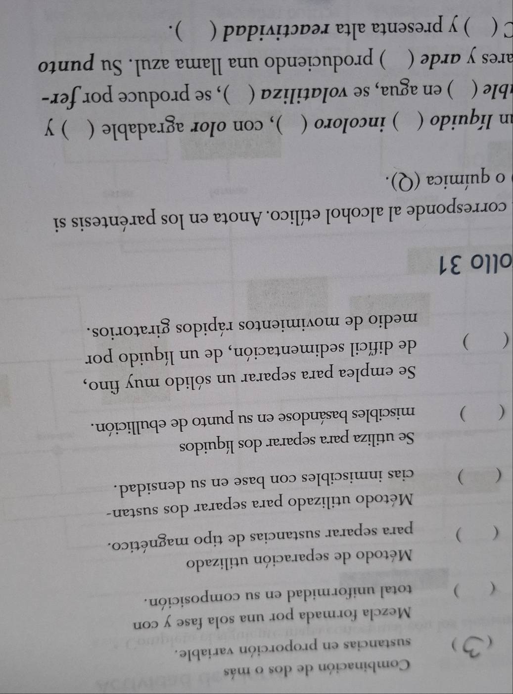 Combinación de dos o más 
( ) sustancias en proporción variable. 
Mezcla formada por una sola fase y con 
( ) total uniformidad en su composición. 
Método de separación utilizado 
( ) 
para separar sustancias de tipo magnético. 
Método utilizado para separar dos sustan- 
( ) cias inmiscibles con base en su densidad. 
Se utiliza para separar dos líquidos 
( ) miscibles basándose en su punto de ebullición. 
Se emplea para separar un sólido muy fino, 
( ) de difícil sedimentación, de un líquido por 
medio de movimientos rápidos giratorios. 
ollo 31 
corresponde al alcohol etílico. Anota en los paréntesis si 
o química (Q). 
n líquido ( ) incoloro ( ), con olor agradable ( )y 
( ) en agua, se volatiliza ( ), se produce por fer- 
ares y arde ( ) produciendo una llama azul. Su punto 
C ( ) y presenta alta reactividad ( ).
