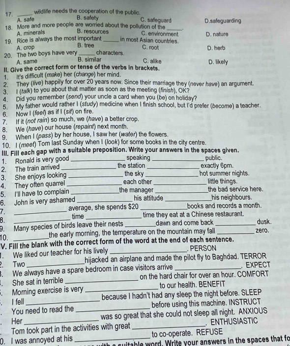 17._
wildlife needs the cooperation of the public.
A. safe B. safety C. safeguard
18. More and more people are worried about the pollution of the _. D. safeguarding
A. minerals B. resources C. environment
19. Rice is always the most important _in most Asian countries. D. nature
A. crop B. tree C. root
20. The two boys have very _characters. D. herb
B. similar
A. same C. alike D. likely
II. Give the correct form or tense of the verbs in brackets.
1. It's difficult (make) her (change) her mind.
2. They (live) happily for over 20 years now. Since their marriage they (never have) an argument.
3. I (talk) to you about that matter as soon as the meeting (finish), OK?
4. Did you remember (send) your uncle a card when you (be) on holiday?
5. My father would rather I (study) medicine when I finish school, but I'd prefer (become) a teacher.
6. Now I (feel) as if I (sit) on fire.
7. If it (not rain) so much, we (have) a better crop.
8. We (have) our house (repaint) next month.
9. When I (pass) by her house, I saw her (water) the flowers.
10. I (meet) Tom last Sunday when I (/ook) for some books in the city centre.
III. Fill each gap with a suitable preposition. Write your answers in the spaces given.
speaking
1. Ronald is very good __public.
2. The train arrived_ the station _exactly 6pm.
3. She enjoys looking _the sky _hot summer nights.
4. They often quarrel _each other _little things.
5. I'll have to complain _the manager_ the bad service here.
6. John is very ashamed _his attitude _his neighbours.
7. _average, she spends $20 _books and records a month.
8.
_
time _time they eat at a Chinese restaurant.
9. Many species of birds leave their nests _dawn and come back _dusk.
10. _the early morning, the temperature on the mountain may fall _zero.
V. Fill the blank with the correct form of the word at the end of each sentence.
1. We liked our teacher for his lively _. PERSON
2. Two_ hijacked an airplane and made the pilot fly to Baghdad. TERROR
. We always have a spare bedroom in case visitors arrive _ EXPECT
. She sat in terrible _on the hard chair for over an hour. COMFORT
. Morning exercise is very _to our health. BENEFIT
. I fell because I hadn't had any sleep the night before. SLEEP
. You need to read the _before using this machine. INSTRUCT
. Her was so great that she could not sleep all night. ANXIOUS
. Tom took part in the activities with great _. ENTHUSIASTIC
to co-operate. REFUSE
0. I was annoyed at his _ suitable word. Write your answers in the spaces that fo