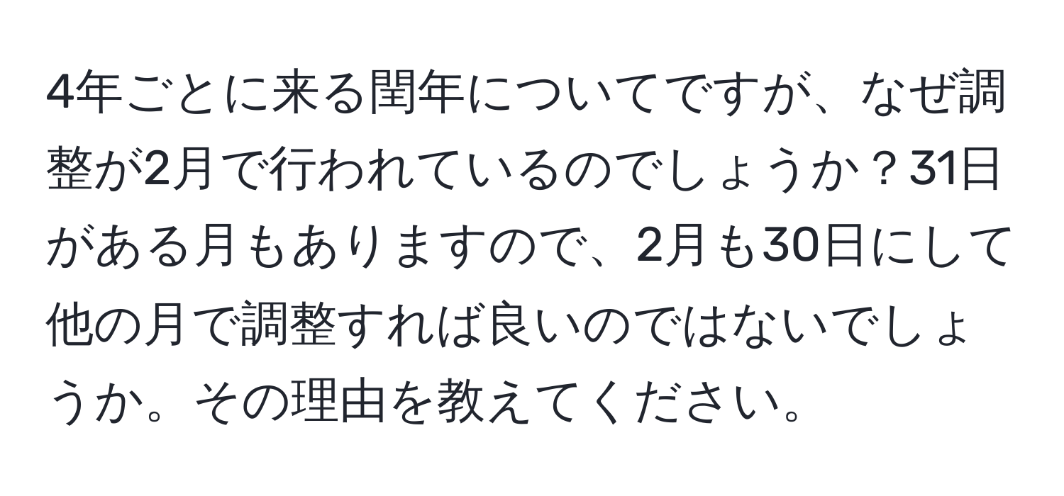 4年ごとに来る閏年についてですが、なぜ調整が2月で行われているのでしょうか？31日がある月もありますので、2月も30日にして他の月で調整すれば良いのではないでしょうか。その理由を教えてください。