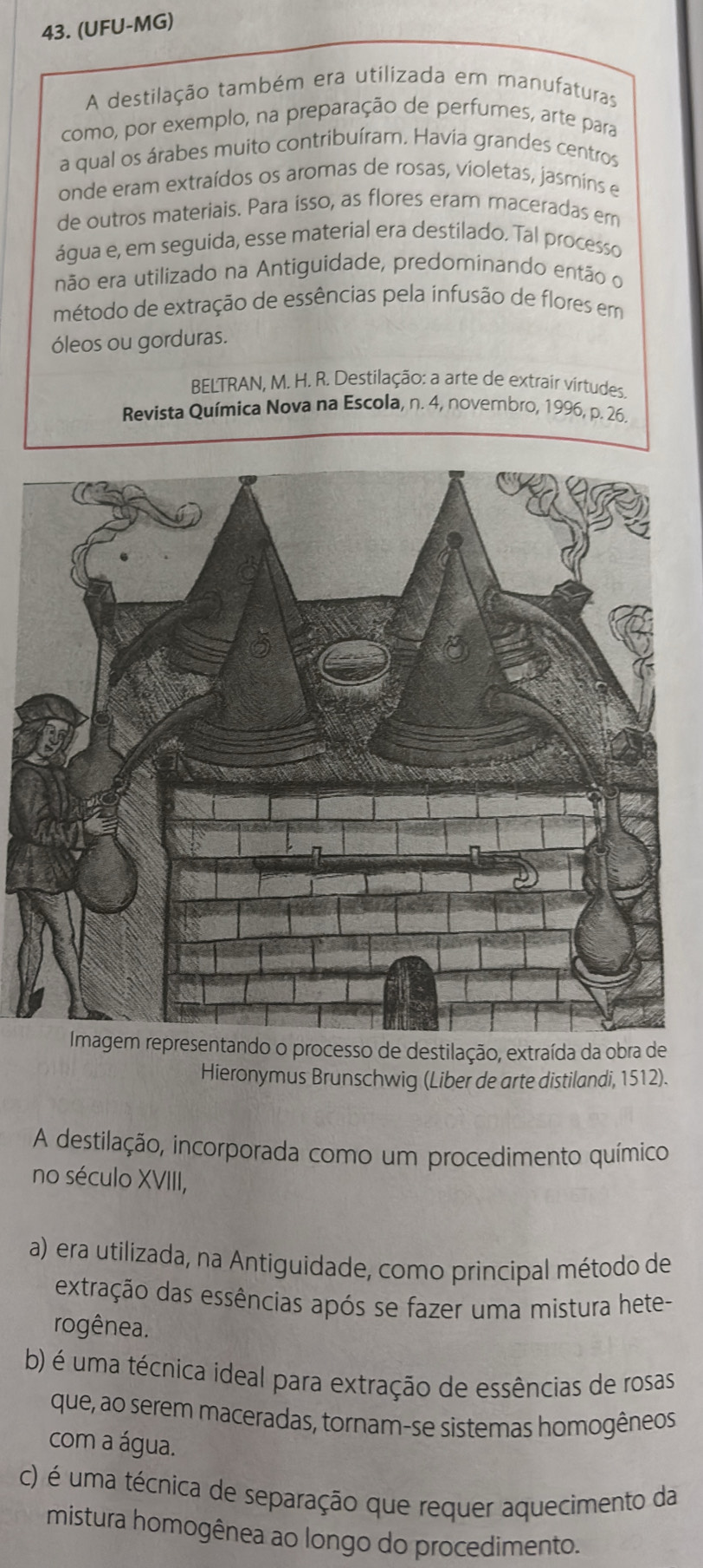 (UFU-MG)
A destilação também era utilizada em manufaturas
como, por exemplo, na preparação de perfumes, arte para
a qual os árabes muito contribuíram. Havia grandes centros
onde eram extraídos os aromas de rosas, violetas, jasmins e
de outros materiais. Para isso, as flores eram maceradas em
água e, em seguida, esse material era destilado. Tal processo
não era utilizado na Antiguidade, predominando então o
método de extração de essências pela infusão de flores em
óleos ou gorduras.
BELTRAN, M. H. R. Destilação: a arte de extrair vírtudes
Revista Química Nova na Escola, n. 4, novembro, 1996, p. 26.
ndo o processo de destilação, extraída da obra de
Hieronymus Brunschwig (Liber de arte distilandi, 1512).
A destilação, incorporada como um procedimento químico
no século XVIII,
a) era utilizada, na Antiguidade, como principal método de
extração das essências após se fazer uma mistura hete-
rogênea.
b) é uma técnica ideal para extração de essências de rosas
que, ao serem maceradas, tornam-se sistemas homogêneos
com a água.
c) é uma técnica de separação que requer aquecimento da
mistura homogênea ao longo do procedimento.