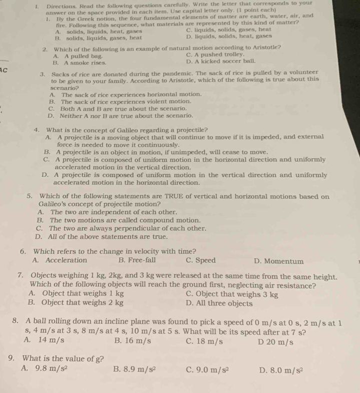 Directions. Read the following questions carefully. Write the letter that corresponds to your
answer on the space provided in each item. Use capital letter only. (1 point each)
1. By the Greek notion, the four fundamental elements of matter are earth, water, air, and
fire. Following this sequence, what materials are represented by this kind of matter?
A. solids, liquids, heat, gases C. liquids, solids, gases, heat
B. solids, liquids, gases, heat D. liquids, solids, heat, gases
2. Which of the following is an example of natural motion according to Aristotle?
A. A pulled bag. C. A pushed trolley.
B. A smoke rises. D. A kicked soccer ball.
C
3. Sacks of rice are donated during the pandemic. The sack of rice is pulled by a volunteer
to be given to your family. According to Aristotle, which of the following is true about this
scenario?
A. The sack of rice experiences horizontal motion.
B. The sack of rice experiences violent motion.
C. Both A and B are true about the scenario.
D. Neither A nor B are true about the scenario.
4. What is the concept of Galileo regarding a projectile?
A. A projectile is a moving object that will continue to move if it is impeded, and external
force is needed to move it continuously.
B. A projectile is an object in motion, if unimpeded, will cease to move.
C. A projectile is composed of uniform motion in the horizontal direction and uniformly
accelerated motion in the vertical direction.
D. A projectile is composed of uniform motion in the vertical direction and uniformly
accelerated motion in the horizontal direction
5. Which of the following statements are TRUE of vertical and horizontal motions based on
Galileo’s concept of projectile motion?
A. The two are independent of each other.
B. The two motions are called compound motion.
C. The two are always perpendicular of each other.
D. All of the above statements are true.
6. Which refers to the change in velocity with time?
A. Acceleration B. Free-fall C. Speed D. Momentum
7. Objects weighing 1 kg, 2kg, and 3 kg were released at the same time from the same height.
Which of the following objects will reach the ground first, neglecting air resistance?
A. Object that weighs 1 kg C. Object that weighs 3 kg
B. Object that weighs 2 kg D. All three objects
8. A ball rolling down an incline plane was found to pick a speed of 0 m/s at 0 s, 2 m/s at 1
s, 4 m/s at 3 s, 8 m/s at 4 s, 10 m/s at 5 s. What will be its speed after at 7 s?
A. 14 m/s B. 16 m/s C. 18 m/s D 20 m/s
9. What is the value of g?
A. 9.8m/s^2 B. 8.9m/s^2 c. 9.0m/s^2 D. 8.0m/s^2