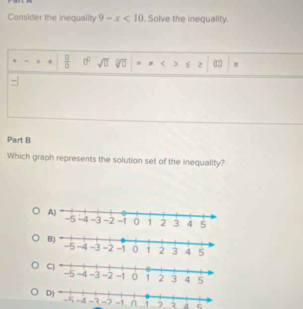 Consider the inequality 9-x<10</tex> . Solve the inequality.
+ - x +  □ /□   □^(□) sqrt(□ ) sqrt[□](□ ) = x ≤ ≥ () π
—
Part B
Which graph represents the solution set of the inequality?
C)
D)
3 4 ς