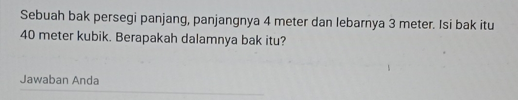 Sebuah bak persegi panjang, panjangnya 4 meter dan lebarnya 3 meter. Isi bak itu
40 meter kubik. Berapakah dalamnya bak itu? 
Jawaban Anda