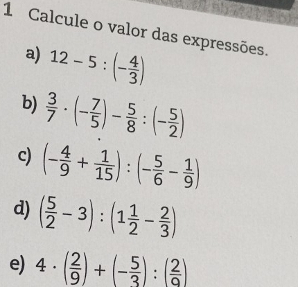 Calcule o valor das expressões. 
a) 12-5:(- 4/3 )
b)  3/7 · (- 7/5 )- 5/8 :(- 5/2 )
c) (- 4/9 + 1/15 ):(- 5/6 - 1/9 )
d) ( 5/2 -3):(1 1/2 - 2/3 )
e) 4· ( 2/9 )+(- 5/3 ):( 2/9 )