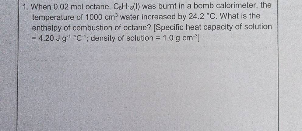 When 0.02 mol octane, C_8H_18(l) was burnt in a bomb calorimeter, the 
temperature of 1000cm^3 water increased by 24.2°C. What is the 
enthalpy of combustion of octane? [Specific heat capacity of solution
=4.20Jg^(-1^circ)C^(-1); density of solution =1.0gcm^(-3)]