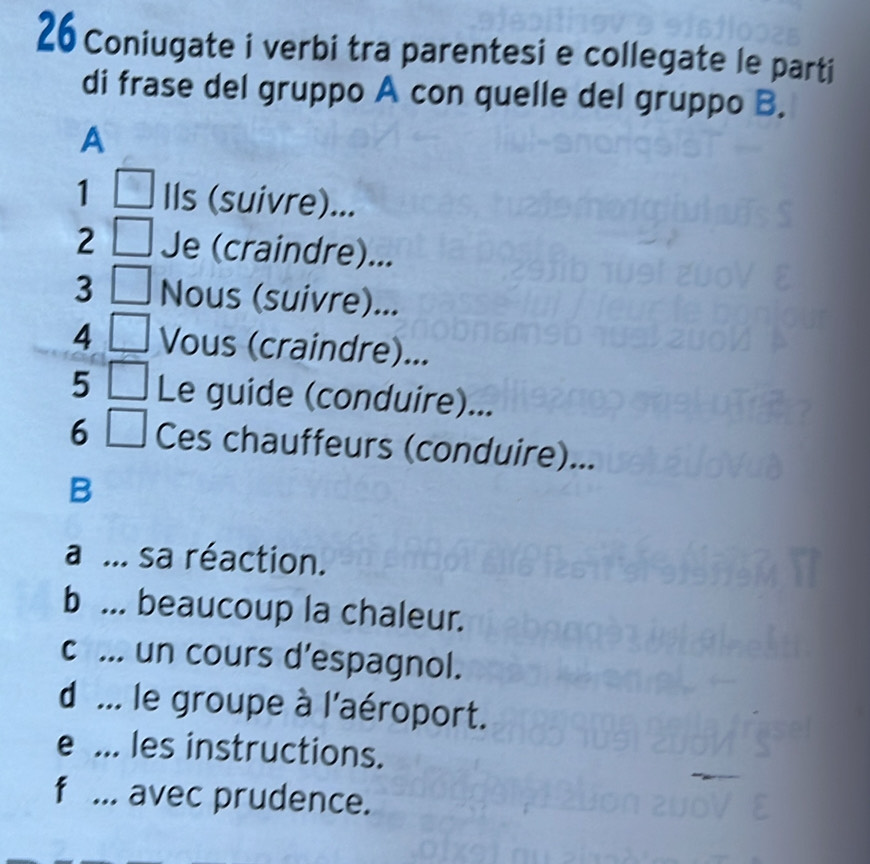 Coniugate i verbi tra parentesi e collegate le parti
di frase del gruppo A con quelle del gruppo B.
A
1 Ils (suivre)...
2 Je (craindre)...
3 Nous (suivre)...
4 Vous (craindre)...
5 Le guide (conduire)...
6 Ces chauffeurs (conduire)...
B
a ... sa réaction.
b ... beaucoup la chaleur.
c ... un cours d’espagnol.
d ... le groupe à l'aéroport.
e ... les instructions.
f ... avec prudence.