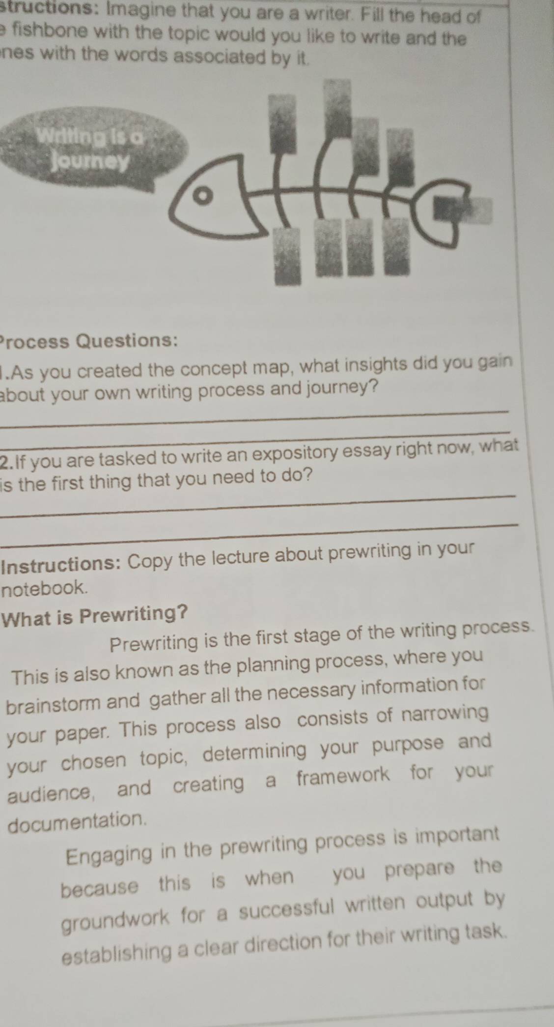 structions: Imagine that you are a writer. Fill the head of 
e fishbone with the topic would you like to write and the 
nes with the words associated by it. 
Process Questions: 
1.As you created the concept map, what insights did you gain 
_ 
about your own writing process and journey? 
_ 
2.If you are tasked to write an expository essay right now, what 
_ 
is the first thing that you need to do? 
_ 
Instructions: Copy the lecture about prewriting in your 
notebook. 
What is Prewriting? 
Prewriting is the first stage of the writing process. 
This is also known as the planning process, where you 
brainstorm and gather all the necessary information for 
your paper. This process also consists of narrowing 
your chosen topic, determining your purpose and 
audience, and creating a framework for your 
documentation. 
Engaging in the prewriting process is important 
because this is when you prepare the 
groundwork for a successful written output by 
establishing a clear direction for their writing task.