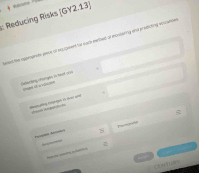 Welcome P O 
: Reducing Risks [GY2.13)
elect the appropriate piece of equipment for each method of monitoring and predicting volcanoe r
Detecting changes in heat and
shope of a voicono
Measuring changes in river and -
stream temperátures
Thermometer
Possible Answers
Selsmometer
29
Remate sensing (uotelsites)
CENTURY