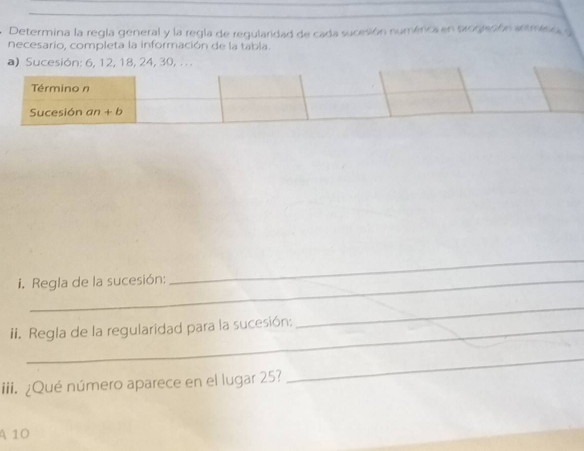 Determina la regla general y la regla de regularidad de cada sucesión numérica en progración artminic, y
necesario, completa la información de la tabla.
a) Sucesión: 6, 12, 18, 24, 30, .  .
i. Regla de la sucesión:
_
ii. Regla de la regularidad para la sucesión;
_
iii. ¿Qué número aparece en el lugar 25?
_
A 10