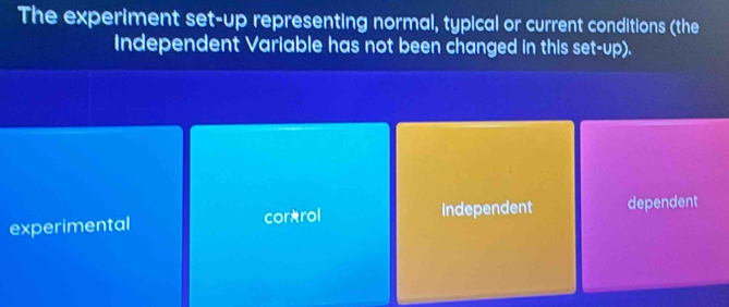 The experiment set-up representing normal, typical or current conditions (the
Independent Variable has not been changed in this set-up).
experimental cor*rol independent dependent