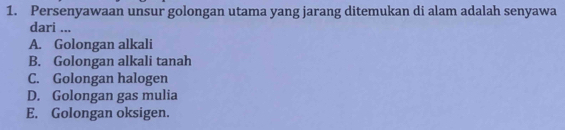 Persenyawaan unsur golongan utama yang jarang ditemukan di alam adalah senyawa
dari ...
A. Golongan alkali
B. Golongan alkali tanah
C. Golongan halogen
D. Golongan gas mulia
E. Golongan oksigen.