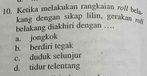 Ketika melakukan rangkaian roll bela-
kang dengan sikap lilin, gerakan roll!
belakang diakhiri dengan …
a. jongkok
b. berdiri tegak
c. duduk selunjur
d. tidur telentang