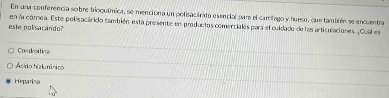 En una conferencia sobre bioquímica, se menciona un polisacárido esencial para el cartílago y hueso, que también se encuentra
en la córnea. Este polisacárido también está presente en productos comerciales para el cuidado de las articulaciones. ¿Cuál es
este polisacárido?
Condroitina
Ácido hialurónico
Heparina