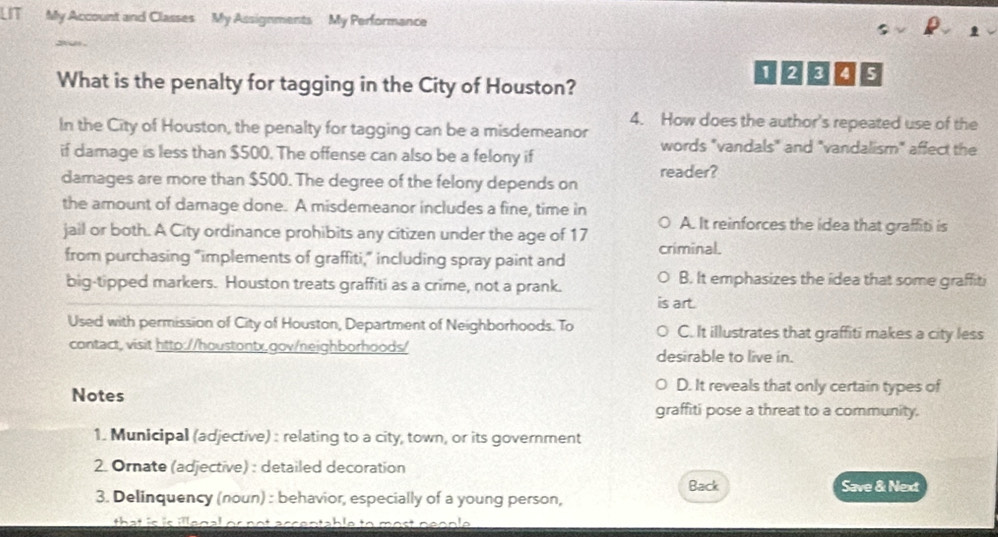 LT My Account and Classes My Assignments My Performance
y u .
1 2 3 5
What is the penalty for tagging in the City of Houston?
4. How does the author's repeated use of the
In the City of Houston, the penalty for tagging can be a misdemeanor words "vandals" and "vandalism" affect the
if damage is less than $500. The offense can also be a felony if
damages are more than $500. The degree of the felony depends on reader?
the amount of damage done. A misdemeanor includes a fine, time in
A. It reinforces the idea that graffiti is
jail or both. A City ordinance prohibits any citizen under the age of 17 criminal.
from purchasing "implements of graffiti,” including spray paint and
big-tipped markers. Houston treats graffiti as a crime, not a prank.
B. It emphasizes the idea that some graffiti
art.
Used with permission of City of Houston, Department of Neighborhoods. To C. It illustrates that graffiti makes a city less
contact, visit htto://houstontx,gov/neighborhoods/ desirable to live in.
Notes
D. It reveals that only certain types of
graffiti pose a threat to a community.
1. Municipal (adjective) : relating to a city, town, or its government
2. Ornate (adjective) : detailed decoration
Back Save & Next
3. Delinquency (noun) : behavior, especially of a young person,