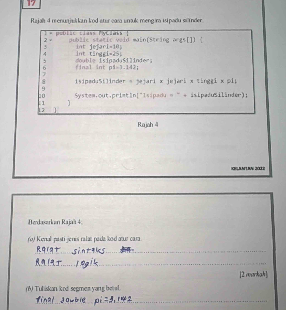 Rajah 4 menunjukkan kod atur cara untuk mengira isipadu silinder. 
1 public class MyClass 
2 public static void main(String args[]) [ 
3 int jejar i=10
4 int tinggi =25. 
5 double isipaduSilinder; 
6 final int pi=3.142; 
7 
8 isipaduSilinder = jejari x jejari x tinggi x pi; 
9 
10 System.out.println("Isipadu = " + isipaduSilinder); 
11 
12  
Rajah 4 
KELANTAN 2022 
Berdasarkan Rajah 4; 
(a) Kenal pasti jenis ralat pada kod atur cara. 
_ 
_ 
[2 markah] 
(b) Tuliskan kod segmen yang betul. 
_