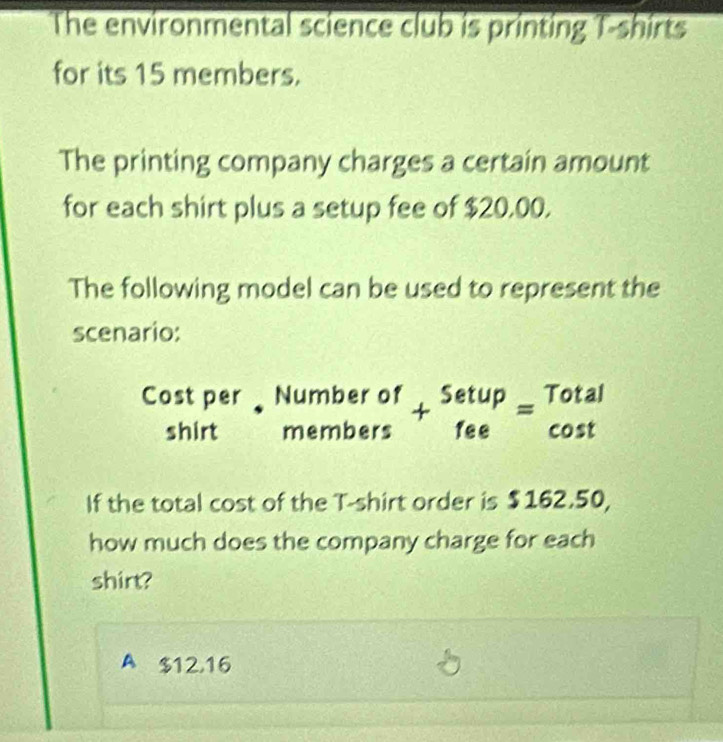 The environmental science club is printing T-shirts
for its 15 members.
The printing company charges a certain amount
for each shirt plus a setup fee of $20.00.
The following model can be used to represent the
scenario:
Cost per beginarrayr Numberof membersendarray +beginarrayr Setup feeendarray =beginarrayr Total cos tendarray
shirt
If the total cost of the T-shirt order is $162.50,
how much does the company charge for each
shirt?
A $12,16