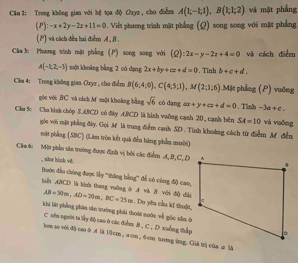 Trong không gian với hệ tọa độ Oxyz, cho điểm A(1;-1;1),B(1;1;2) và mặt phẳng
(P): -x+2y-2z+11=0. Viết phương trình mặt phẳng (Q) song song với mặt phẳng
(P) và cách đều hai điềm A , B .
Câu 3: Phương trình mặt phẳng (P) song song với (_ O) :2x-y-2z+4=0 và cách điểm
A(-1;2;-3) một khoảng bằng 2 có dạng 2x+by+cz+d=0. Tính b+c+d.
Câu 4: Trong không gian Oxyz , cho điểm B(6;4;0),C(4;5;1),M(2;1;6).Mặt phẳng (P) vuông
góc với BC và cách M một khoảng bằng sqrt(6) có dạng ax+y+cz+d=0. Tính -3a+c.
Câu 5: Cho hình chóp S.ABCD có đáy ABCD là hình vuông cạnh 20, cạnh bên SA=10 và vuông
góc với mặt phẳng đáy. Gọi Mô là trung điểm cạnh SD . Tính khoảng cách từ điểm M đến
mặt phẳng (SBC) (Làm tròn kết quả đến hàng phần mười)
Câu 6: Một phần sân trường được định vị bởi các điểm A,B,C,D
, như hình vẽ.
Bước đầu chúng được lấy “thăng bằng” đề có cùng độ cao,
biết ABCD là hình thang vuông ở A và B với độ dài
AB=30m,AD=20m,BC=25m. Do yêu cầu kĩ thuật,
khi lát phẳng phản sân trường phải thoát nước về góc sân ở
C nên người ta lấy độ cao ở các điểm B , C , D xuống thấp
hơn so với độ cao ở A là 10cm, a cm , 6cm tương ứng. Giá trị của a là