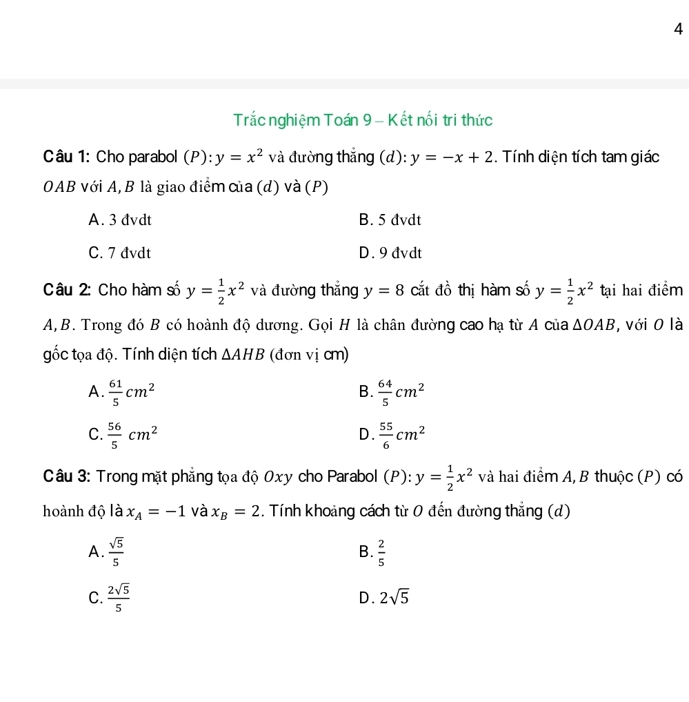 Trắc nghiệm Toán 9 - Kết nối tri thức
Câu 1: Cho parabol (P):y=x^2 và đường thẳng (d): y=-x+2. Tính diện tích tam giác
OAB với A, B là giao điểm của (d) và (P)
A. 3 đvdt B. 5 đvdt
C. 7 đvdt D. 9 đvdt
Câu 2: Cho hàm số y= 1/2 x^2 và đường thắng y=8 cắt đồ thị hàm số y= 1/2 x^2 tại hai điểm
A,B. Trong đó B có hoành độ dương. Gọi H là chân đường cao hạ từ A của △ OAB , với 0 là
gốc tọa độ. Tính diện tích △ AHB (đơn vị cm)
A.  61/5 cm^2  64/5 cm^2
B.
C.  56/5 cm^2  55/6 cm^2
D.
Câu 3: Trong mặt phẳng tọa độ 0xy cho Parabol (P): y= 1/2 x^2 và hai điểm A, B thuộc (P) có
hoành độ là x_A=-1 và x_B=2. Tính khoảng cách từ 0 đến đường thẳng (d)
A.  sqrt(5)/5   2/5 
B.
C.  2sqrt(5)/5  2sqrt(5)
D.