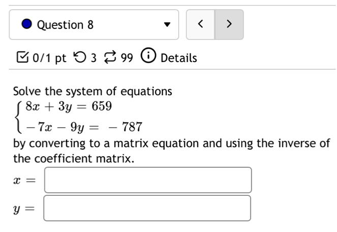 < > 
C 0/1 pt つ 3 _  99 i Details 
Solve the system of equations
beginarrayl 8x+3y=659 -7x-9y=-787endarray.
by converting to a matrix equation and using the inverse of 
the coefficient matrix.
x=□
y=□