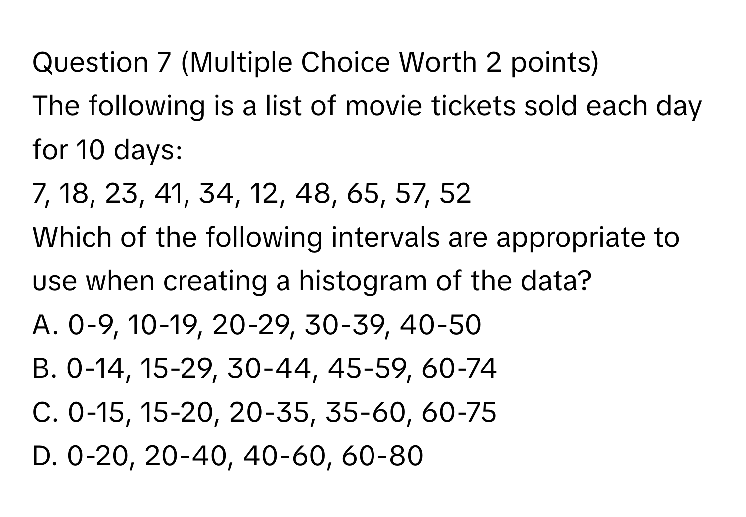 (Multiple Choice Worth 2 points)
The following is a list of movie tickets sold each day for 10 days:
7, 18, 23, 41, 34, 12, 48, 65, 57, 52
Which of the following intervals are appropriate to use when creating a histogram of the data?
A. 0-9, 10-19, 20-29, 30-39, 40-50
B. 0-14, 15-29, 30-44, 45-59, 60-74
C. 0-15, 15-20, 20-35, 35-60, 60-75
D. 0-20, 20-40, 40-60, 60-80