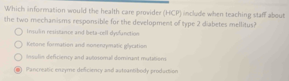 Which information would the health care provider (HCP) include when teaching staff about
the two mechanisms responsible for the development of type 2 diabetes mellitus?
Insulin resistance and beta-cell dysfunction
Ketone formation and nonenzymatic glycation
Insulin deficiency and autosomal dominant mutations
Pancreatic enzyme deficiency and autoantibody production