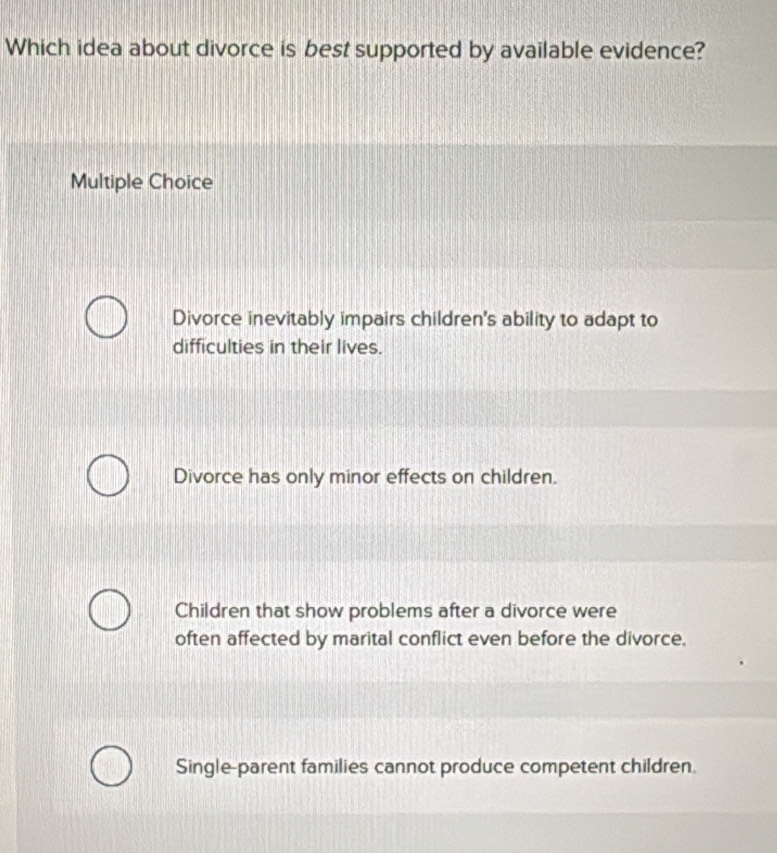 Which idea about divorce is best supported by available evidence?
Multiple Choice
Divorce inevitably impairs children's ability to adapt to
difficulties in their lives.
Divorce has only minor effects on children.
Children that show problems after a divorce were
often affected by marital conflict even before the divorce.
Single-parent families cannot produce competent children.