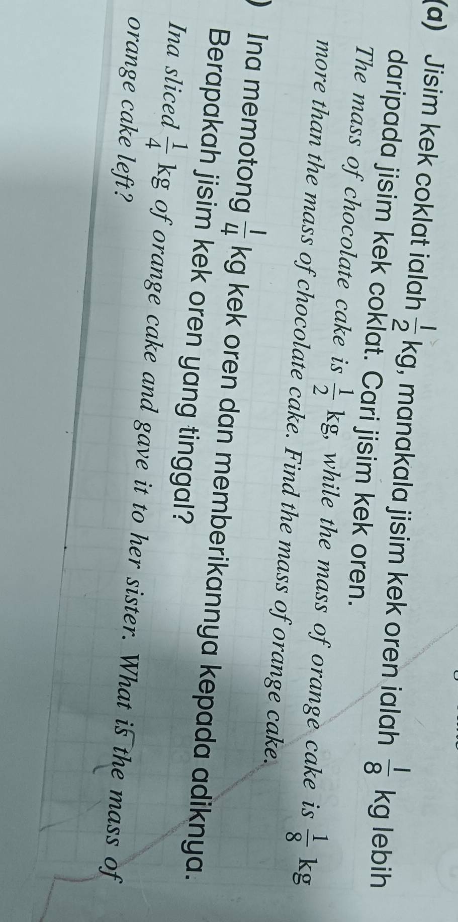 Jisim kek coklat ialah  1/2 kg , manakala jisim kek oren ialah  1/8  l lebih
kg
daripada jisim kek coklat. Cari jisim kek oren. 
The mass of chocolate cake is  1/2 kg , while the mass of orange cake is  1/8  kg
more than the mass of chocolate cake. Find the mass of orange cake. 
Ina memotong  1/4 kg kek oren dan memberikannya kepada adiknya. 
Berapakah jisim kek oren yang tinggal? 
Ina sliced  1/4 kg of orange cake and gave it to her sister. What is the mass of 
orange cake left?