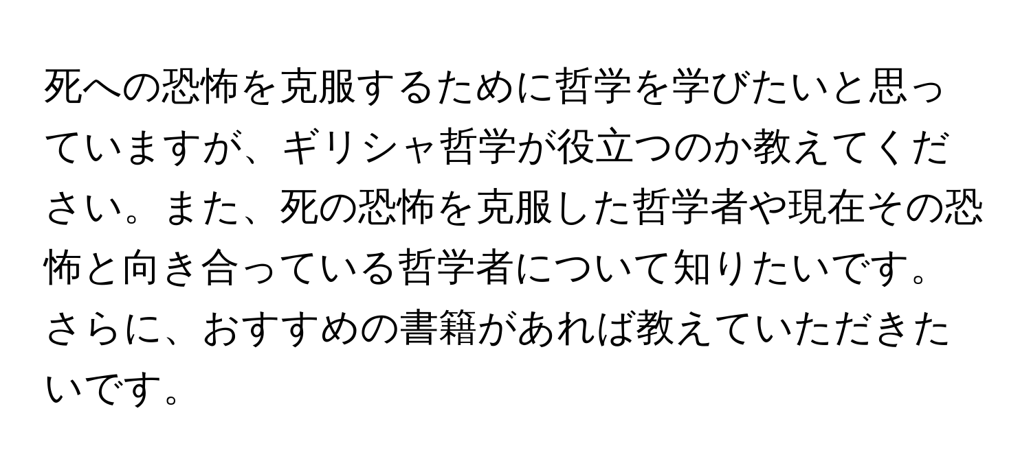 死への恐怖を克服するために哲学を学びたいと思っていますが、ギリシャ哲学が役立つのか教えてください。また、死の恐怖を克服した哲学者や現在その恐怖と向き合っている哲学者について知りたいです。さらに、おすすめの書籍があれば教えていただきたいです。