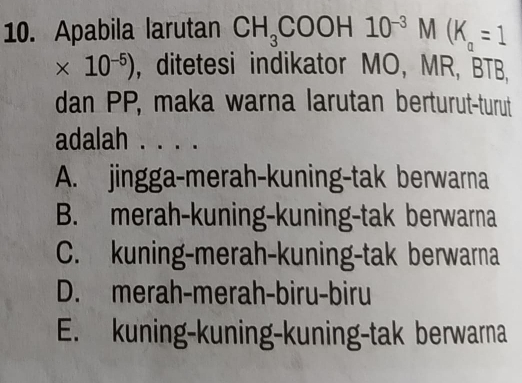 Apabila larutan CH_3COOH10^(-3)M(K_a=1
* 10^(-5)) , ditetesi indikator MO, MR, BTB,
dan PP, maka warna larutan berturut-turut
adalah . . . .
A. jingga-merah-kuning-tak berwarna
B. merah-kuning-kuning-tak berwarna
C. kuning-merah-kuning-tak berwarna
D. merah-merah-biru-biru
E. kuning-kuning-kuning-tak berwarna