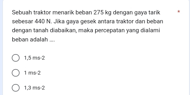 Sebuah traktor menarik beban 275 kg dengan gaya tarik *
sebesar 440 N. Jika gaya gesek antara traktor dan beban
dengan tanah diabaikan, maka percepatan yang dialami
beban adalah ....
1,5 ms-2
1 ms-2
1,3 ms-2