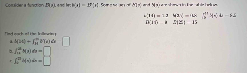 Consider a function B(s) , and let b(s)=B'(s). Some values of B(s) and b(s) are shown in the table below.
b(14)=1.2 b(25)=0.8∈t _0^(14)b(s)ds=8.5
B(14)=9 B(25)=15
Find each of the following: 
a. b(14)+∈t _(14)^(25)b'(s)ds=□
b. ∈t _(14)^(25)b(s)ds=□
C. ∈t _0^(25)b(s)ds=□