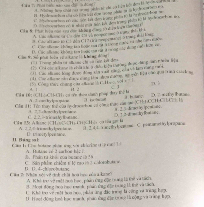 Cầu 7: Phát biểu nào san đây là đúng?
A. Những hợp chất ma trong phân tử chi có liện kết đơn là hydrocarbol III
B. Hydrocarbon chi có liên kết đơn trong phần tứ là hydrocarbon no.
C. Hydrocarbon có các liên kết đơn trong phân từ là hydrocarbon no.
D. Hydrocarbon có ít nhật một liên kết đơn trong phân tử là hydrocarbon no,
Câu 8: Phát biểu nào sau đây không dùng (ở điều kiện thường)
A. Các alkane từ C1 đến C4 và neopentane ở trạng thái khi
B. Các alkane từ C5 đến C17 (trừ neopentane) ở trang thái lồng
C. Các alkane không tan hoặc tan rát it trong nước và nhẹ hơn nước.
D. Các alkane không tan hoặc tan rát ít trong các dung môi hữu cơ.
Cầu 9: Số phát biểu về alkane là không đứng
(1). Trong phần tử alkane chỉ có liên kết đơn.
(2). Chi các alkane là chất khí ở điều kiện thường được dùng làm nhiên liệu,
(3). Các alkane long được dùng sản xuất xăng, dầu và làm dung môi,
(4). Các alkane rán được dùng làm nhưa đường, nguyên liệu cho quá trình cracking,
(5). Công thức chung của alkane là C_xH_2x+2 , với x≥ 1.
A. 1 B. 2 C. 3 D. 3
Câu 10: (CH_3)_2CH· CH ó t theo danh pháp thay thể l D. 2-methyIbutane.
A. 2-methylpropane. B. isobutan B. butane.
Cân 11: Tên thay the^(frac 1)2 của hydrocarbon có công thức cầu tạo (CH_3)_3CCH_2CH_2CH_3 là
A. 2,2-dimethylpentane.
B. 2,3-dimethylpentane.
D. 2,2-dimethylbutane.
C. 2,2,3-trimethylbutane.
Câu 13: Alkane (CH_3)_2C-CH_2-CH(CH_3) có tên gọi là
A. 2,2,4-trimethylpentane. B. 2,4,4-trimethylpentane. C. pentamethylpropane.
D. trimetylpentane.
II. Đúng sai:
Câu 1: Cho butane phản ứng với chlorine tỉ lệ mol 1:1
A. Butane có 2 carbon bậc I
B. Phân tử khổi của butane là 56.
C. Sản phẩm chiếm tỉ lệ cao là 2-chlorobutane.
D. D. 4-chlorobutane.
Câu 2: Nhận xét về tính chất hoá học của alkane?
A. Khá trơ về mặt hoá học, phản ứng đặc trưng là thể và tách.
B. Hoạt động hoá học mạnh, phản ứng đặc trưng là thể và tách.
C. Khá trợ về mặt hoá học, phản ứng đặc trưng là cộng và trùng hợp.
D. Hoạt động hoá học mạnh, phân ứng đặc trưng là cộng và trùng hợp.