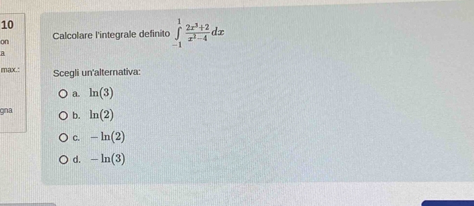 on Calcolare l'integrale definito ∈tlimits _(-1)^1 (2x^3+2)/x^2-4 dx
a
max.: Scegli un'alternativa:
a. ln (3)
gna b. ln (2)
C. -ln (2)
d. -ln (3)