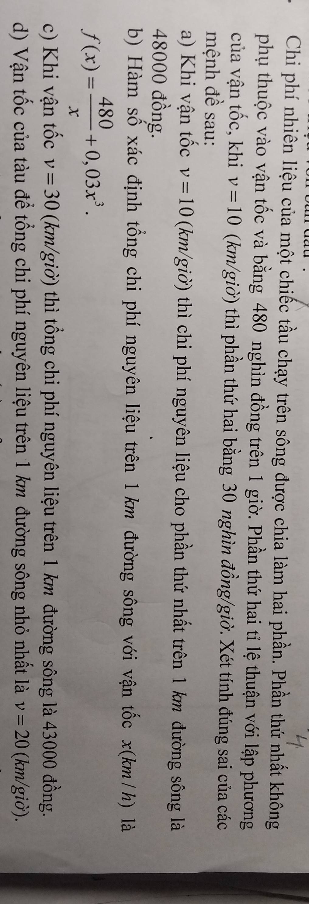 Chi phí nhiên liệu của một chiếc tầu chạy trên sông được chia làm hai phần. Phần thứ nhất không 
phụ thuộc vào vận tốc và bằng 480 nghìn đồng trên 1 giờ. Phần thứ hai tỉ lệ thuận với lập phương 
của vận tốc, khi v=10 (km/giờ) thì phần thứ hai bằng 30 nghìn đồng/giờ. Xét tính đúng sai của các 
mệnh đề sau: 
a) Khi vận tốc v=10 (km/giờ) thì chi phí nguyên liệu cho phần thứ nhất trên 1 km đường sông là
48000 đồng. 
b) Hàm số xác định tổng chi phí nguyên liệu trên 1 km đường sông với vận tốc x(km/h) là
f(x)= 480/x +0,03x^3. 
c) Khi vận tốc v=30 (km/giờ) thì tổng chi phí nguyên liệu trên 1 km đường sông là 43000 đồng. 
d) Vận tốc của tàu để tổng chi phí nguyên liệu trên 1 km đường sông nhỏ nhất là v=20 (km/giờ).