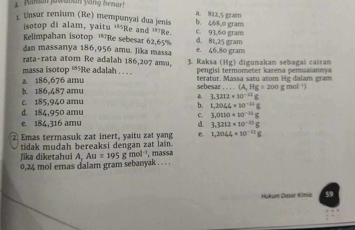 A Pilinian Jawaban yang benar!
a. 812,5 gram
1. Unsur renium (Re) mempunyai dua jenis b. 468,o gram
isotop di alam, yaitu 185Re and 187Re. c. 93,60 gram
Kelimpahan isotop 187 70. d. 81,25 gram
Re sebesar 62,65%
dan massanya 186,956 amu. Jika massa e. 46,80 gram
rata-rata atom Re adalah 186,207 amu, 3. Raksa (Hg) digunakan sebagai cairan
massa isotop 185Re adalah . . . . pengisi termometer karena pemuaiannya
a. 186,676 amu teratur. Massa satu atom Hg dalam gram
b. 186,487 amu
sebesar . . . . (A_rHg=200gmol^(-1))
a. 3,3212* 10^(-2)
c. 185,940 amu
b. 1,2044* 10
d. 184,950 amu
C. 3,0110* 10^-
e. 184,316 amu d. 3,3212* 10
2. Emas termasuk zat inert, yaitu zat yang e. 1,2044* 10^-
tidak mudah bereaksi dengan zat lain.
Jika diketahui A_rAu=195gmol^(-1) , massa
0,24 mol emas dalam gram sebanyak . . . .
Hukum Dasar Kimia 59