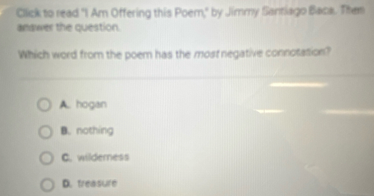 Click to read "I Am Offering this Poem," by Jimmy Santiago Baca. Them
amawer the question.
Which word from the poem has the most negative connotation?
A.. hogan
B. nothing
C. wilderness
D. treasure