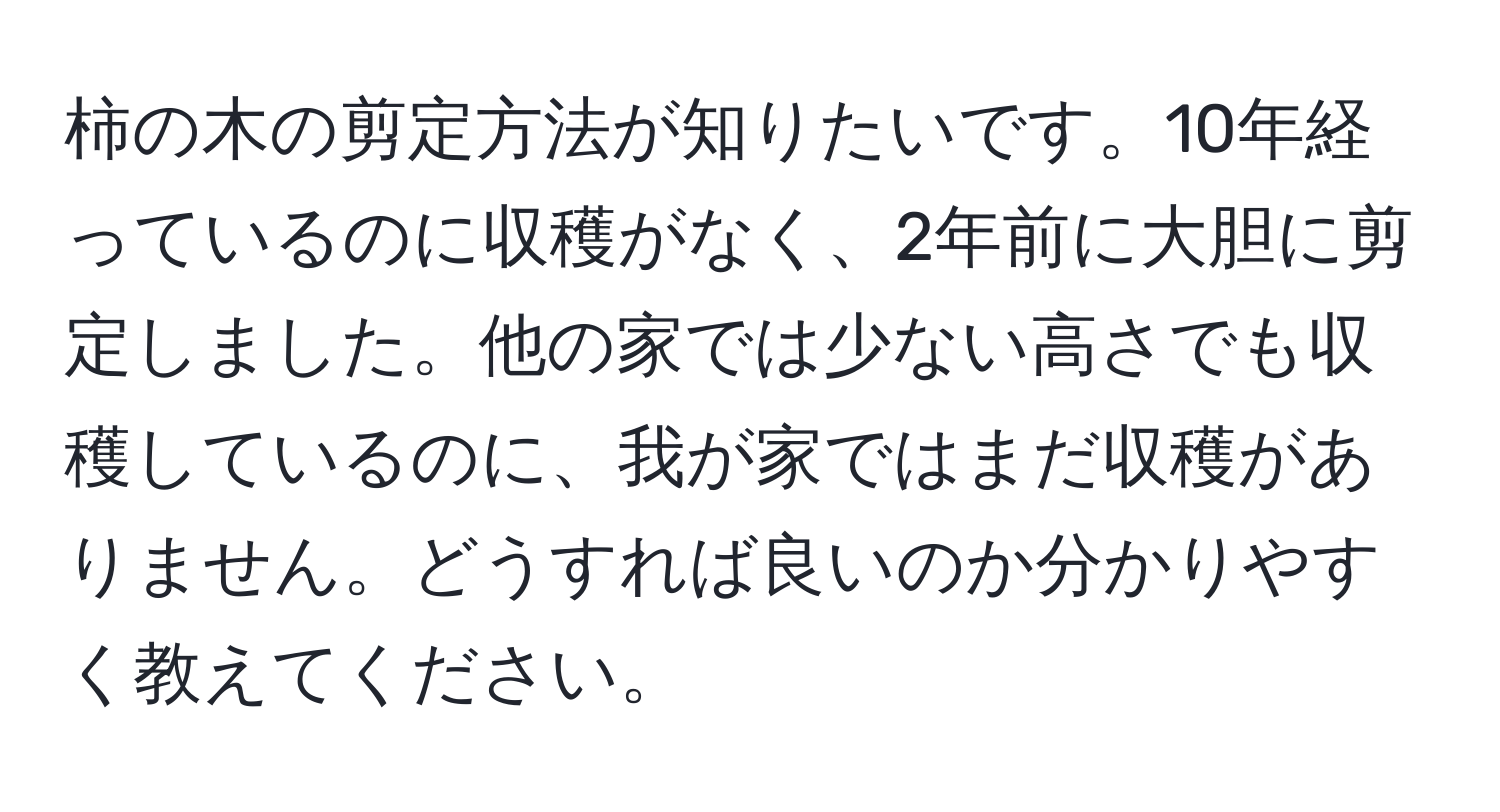 柿の木の剪定方法が知りたいです。10年経っているのに収穫がなく、2年前に大胆に剪定しました。他の家では少ない高さでも収穫しているのに、我が家ではまだ収穫がありません。どうすれば良いのか分かりやすく教えてください。