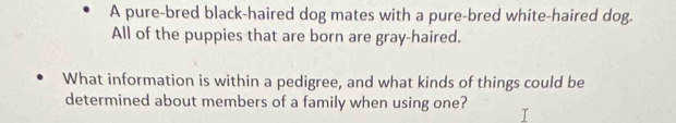 A pure-bred black-haired dog mates with a pure-bred white-haired dog. 
All of the puppies that are born are gray-haired. 
What information is within a pedigree, and what kinds of things could be 
determined about members of a family when using one?