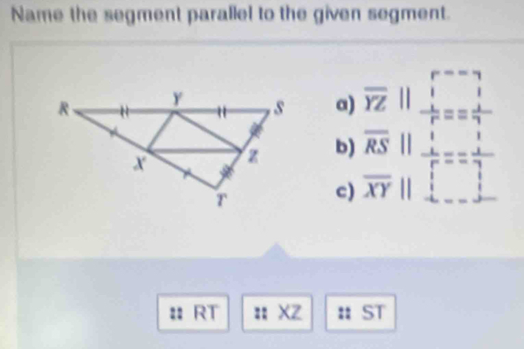 Name the segment parallel to the given segment. 
a 
b) beginarrayr □ 2 overline 12 overline 8/|=frac z=beginarrayr rbeginarrayr r 1endarray
c) 
: RT : XZ. ST