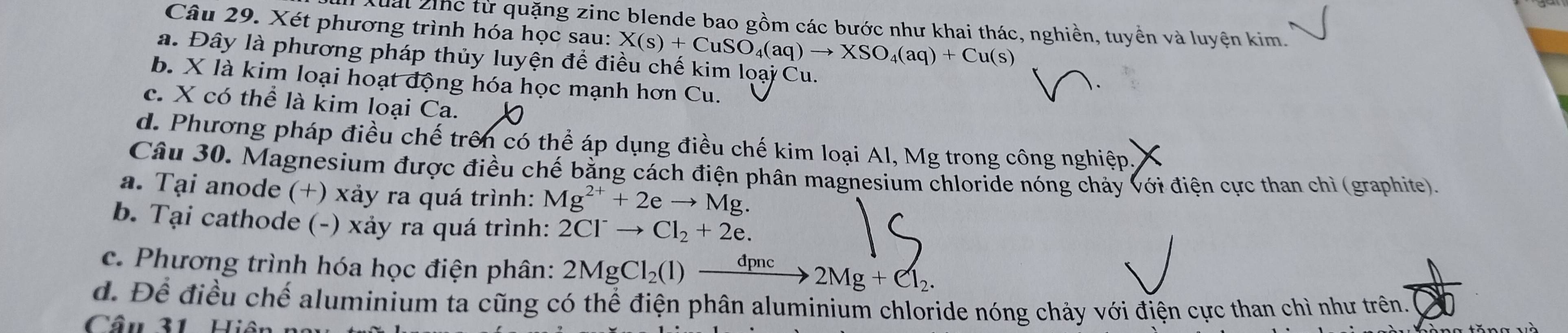 uấi 2hc từ quặng zinc blende bao gồm các bước như khai thác, nghiền, tuyền và luyện kim.
Câu 29. Xét phương trình hóa học sau: X(s)+CuSO_4(aq)to XSO_4(aq)+Cu(s)
a. Đây là phương pháp thủy luyện để điều chế kim loại Cu.
b. X là kim loại hoạt động hóa học mạnh hơn Cu.

c. X có thể là kim loại Ca.
d. Phương pháp điều chế trên có thể áp dụng điều chế kim loại Al, Mg trong công nghiệp.
Câu 30. Magnesium được điều chế bằng cách điện phân magnesium chloride nóng chảy với điện cực than chì (graphite).
a. Tại anode (+) xảy ra quá trình: Mg^(2+)+2eto Mg. 
b. Tại cathode (-) xảy ra quá trình: 2Cl^-to Cl_2+2e. 
c. Phương trình hóa học điện phân: 2MgCl_2(l)xrightarrow dpnc2Mg+Cl_2. 
d. Để điều chế aluminium ta cũng có thể điện phân aluminium chloride nóng chảy với điện cực than chì như trên.
Câu 31