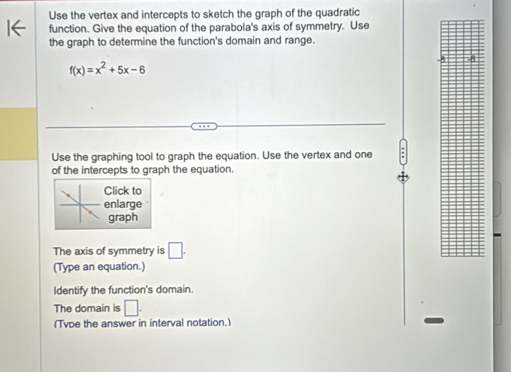 Use the vertex and intercepts to sketch the graph of the quadratic 
function. Give the equation of the parabola's axis of symmetry. Use 
the graph to determine the function's domain and range.
-8
f(x)=x^2+5x-6
Use the graphing tool to graph the equation. Use the vertex and one 
of the intercepts to graph the equation. 
Click to 
enlarge 
graph 
The axis of symmetry is □. 
(Type an equation.) 
Identify the function's domain. 
The domain is □. 
(Tvbe the answer in interval notation.)