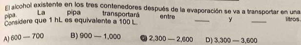 El alcohol existente en los tres contenedores después de la evaporación se va a transportar en una
pipa. La pipa transportará entre __litros.
Considere que 1 hL es equivalente a 100 L.
y
A) 600-700 B) 900-1,000 C 2,300-2,600 D) 3,300-3,600