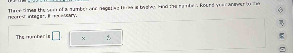 Three times the sum of a number and negative three is twelve. Find the number. Round your answer to the 
nearest integer, if necessary. 
The number is □. ×