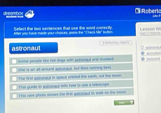 dreambox * Roberto
Select the two sentences that use the word correctly
Alter you have made your choices, press the "Check Me" button. 1 son W
astronaut & POtENTVL pOR 1S
O astronau
ω accustor
Some people like hot dogs with astronaut and mustard ● beloved
She is an all-around astronaut, but likes running best.
The first astronaut in space orbited the earth, not the moon.
This guide to astronaut tells how to use a telescope.
This rare photo shows the first astronaul to walk on the moon
`` ird ?