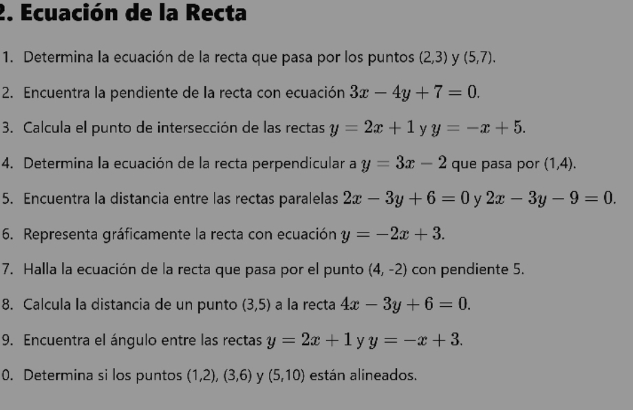 Ecuación de la Recta 
1. Determina la ecuación de la recta que pasa por los puntos (2,3) y (5,7). 
2. Encuentra la pendiente de la recta con ecuación 3x-4y+7=0. 
3. Calcula el punto de intersección de las rectas y=2x+1 y y=-x+5. 
4. Determina la ecuación de la recta perpendicular a y=3x-2 que pasa por (1,4). 
5. Encuentra la distancia entre las rectas paralelas 2x-3y+6=0 y 2x-3y-9=0. 
6. Representa gráficamente la recta con ecuación y=-2x+3. 
7. Halla la ecuación de la recta que pasa por el punto (4,-2) con pendiente 5. 
8. Calcula la distancia de un punto (3,5) a la recta 4x-3y+6=0. 
9. Encuentra el ángulo entre las rectas y=2x+1 y y=-x+3. 
0. Determina si los puntos (1,2),(3,6) y (5,10) están alineados.