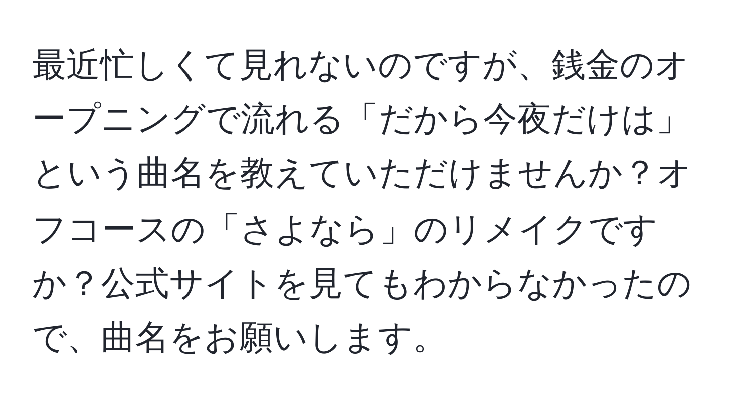 最近忙しくて見れないのですが、銭金のオープニングで流れる「だから今夜だけは」という曲名を教えていただけませんか？オフコースの「さよなら」のリメイクですか？公式サイトを見てもわからなかったので、曲名をお願いします。